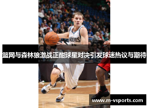 篮网与森林狼激战正酣球星对决引发球迷热议与期待